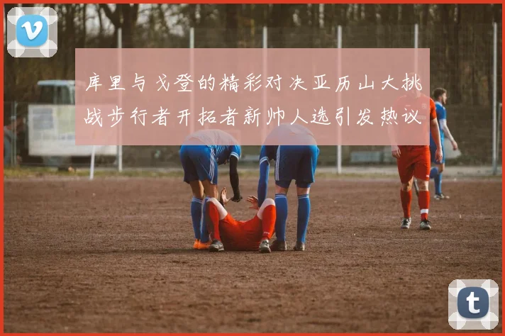 库里与戈登的精彩对决亚历山大挑战步行者开拓者新帅人选引发热议