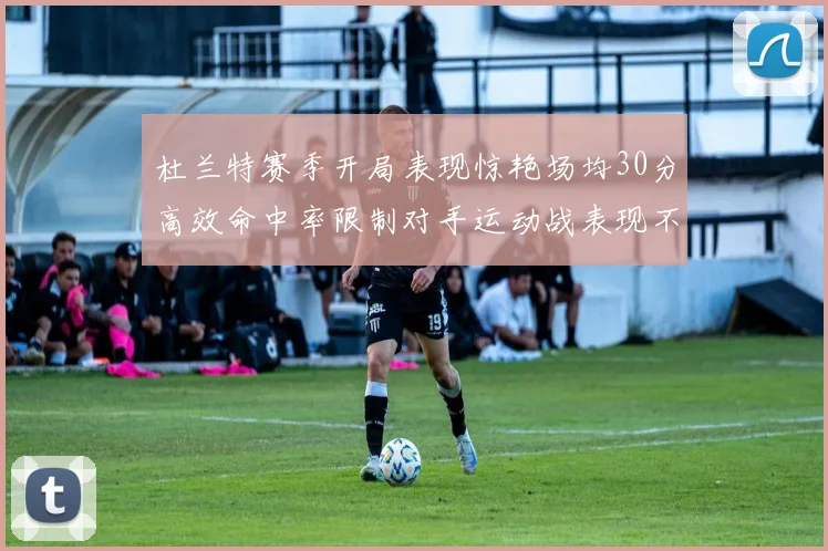 杜兰特赛季开局表现惊艳场均30分高效命中率限制对手运动战表现不佳
