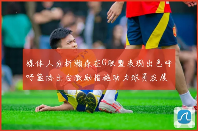 媒体人分析瀚森在G联盟表现出色呼吁篮协出台激励措施助力球员发展