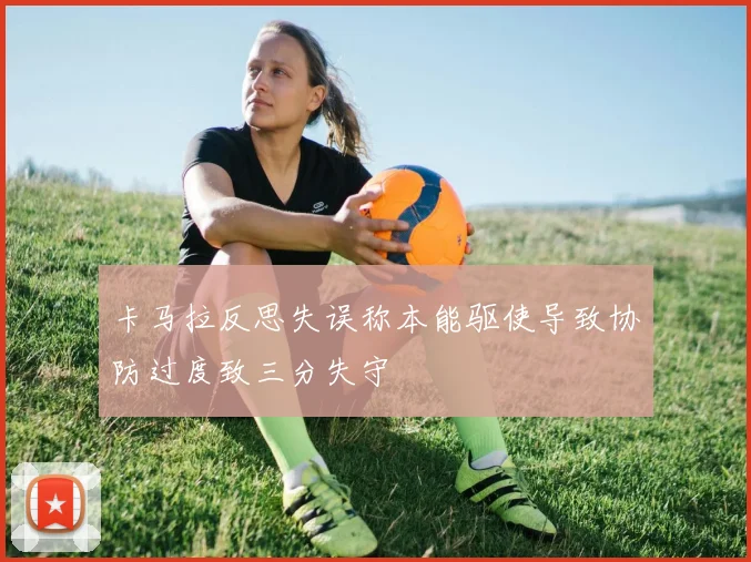 卡马拉反思失误称本能驱使导致协防过度致三分失守