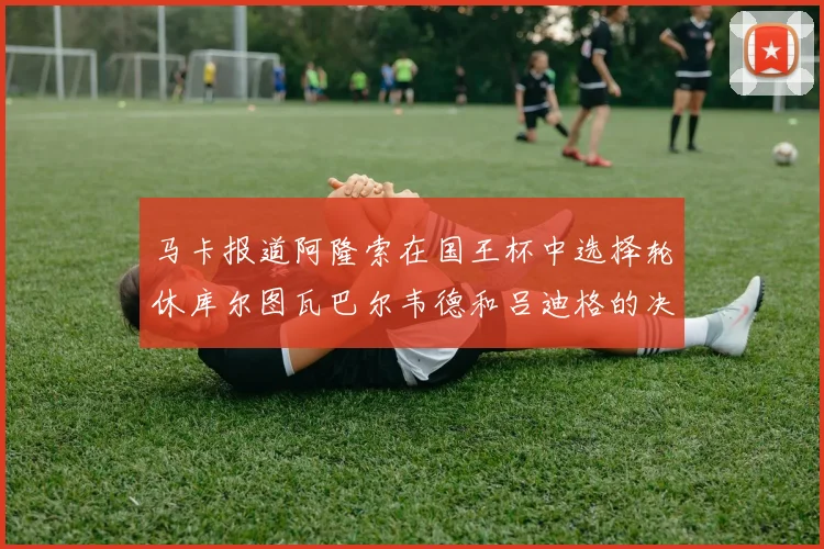 马卡报道阿隆索在国王杯中选择轮休库尔图瓦巴尔韦德和吕迪格的决定