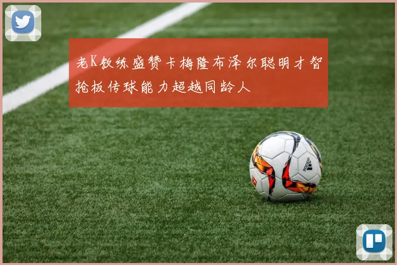 老K教练盛赞卡梅隆布泽尔聪明才智抢板传球能力超越同龄人
