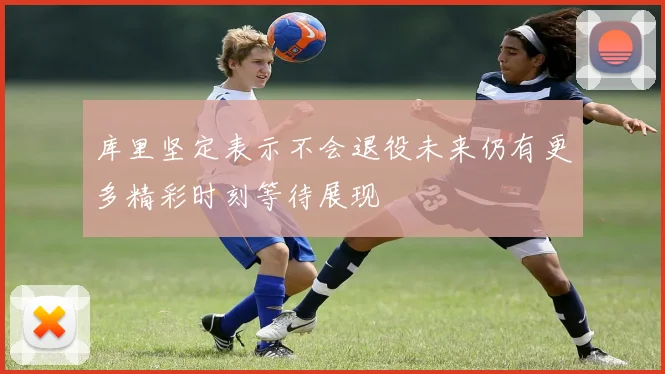 库里坚定表示不会退役未来仍有更多精彩时刻等待展现