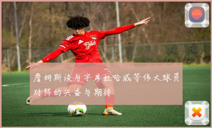 詹姆斯谈与字库杜哈威等伟大球员对阵的兴奋与期待