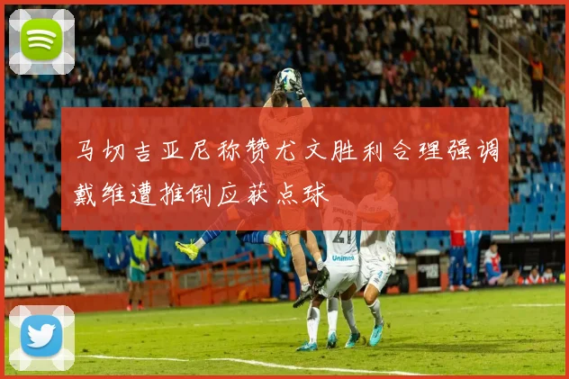 马切吉亚尼称赞尤文胜利合理强调戴维遭推倒应获点球