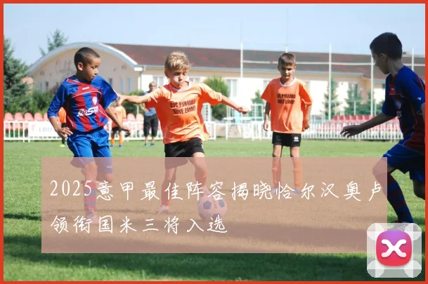 2025意甲最佳阵容揭晓恰尔汉奥卢领衔国米三将入选