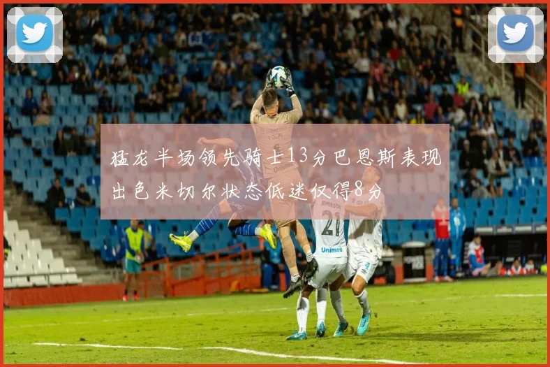 猛龙半场领先骑士13分巴恩斯表现出色米切尔状态低迷仅得8分