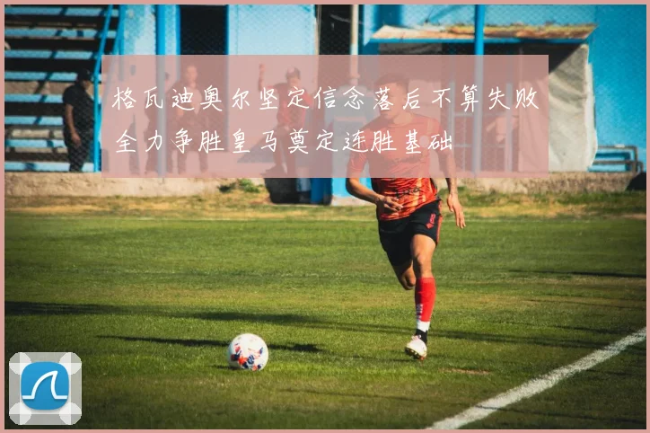 格瓦迪奥尔坚定信念落后不算失败全力争胜皇马奠定连胜基础