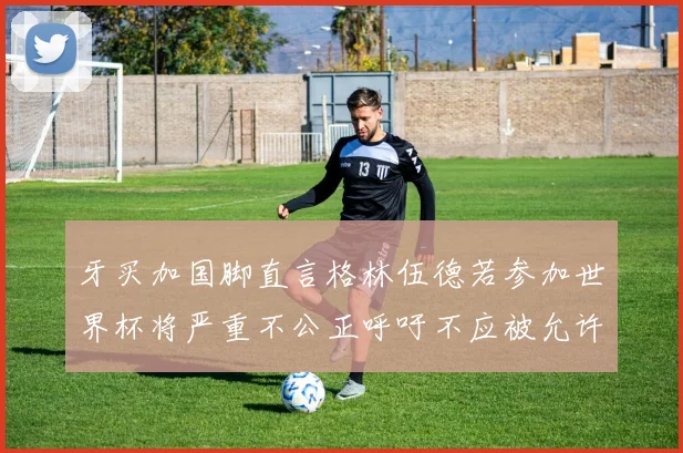 牙买加国脚直言格林伍德若参加世界杯将严重不公正呼吁不应被允许