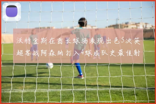 沃特金斯在酋长球场表现出色5次英超客战阿森纳打入4球成队史最佳射手