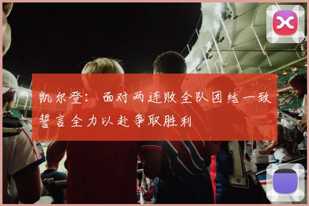 凯尔登：面对两连败全队团结一致誓言全力以赴争取胜利
