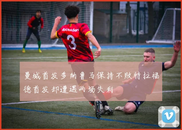 曼城首发多纳鲁马保持不败特拉福德首发却遭遇两场失利