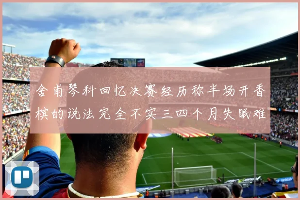 舍甫琴科回忆决赛经历称半场开香槟的说法完全不实三四个月失眠难以释怀