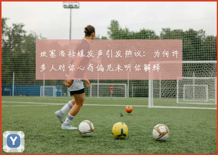坎塞洛社媒发声引发热议：为何许多人对你心存偏见未听你解释