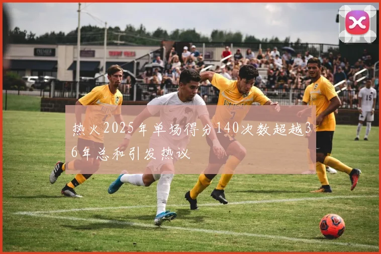 热火2025年单场得分140次数超越36年总和引发热议