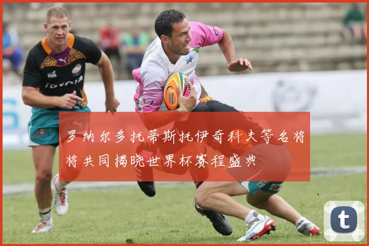 罗纳尔多托蒂斯托伊奇科夫等名将将共同揭晓世界杯赛程盛典