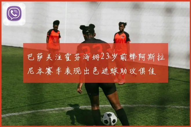 巴萨关注霍芬海姆23岁前锋阿斯拉尼本赛季表现出色进球助攻俱佳