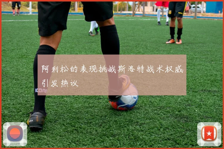 阿利松的表现挑战斯洛特战术权威引发热议