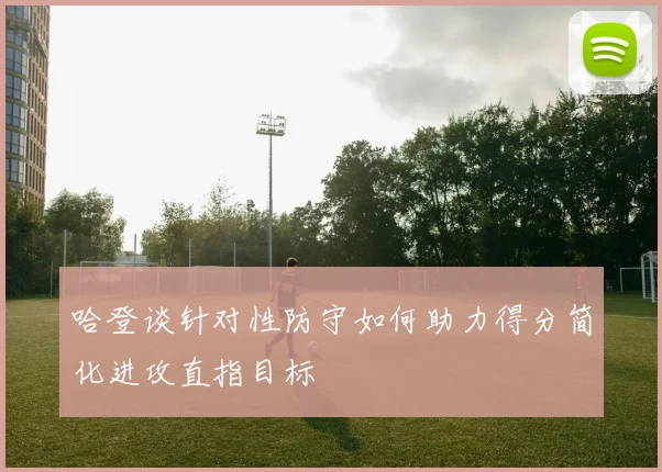 哈登谈针对性防守如何助力得分简化进攻直指目标