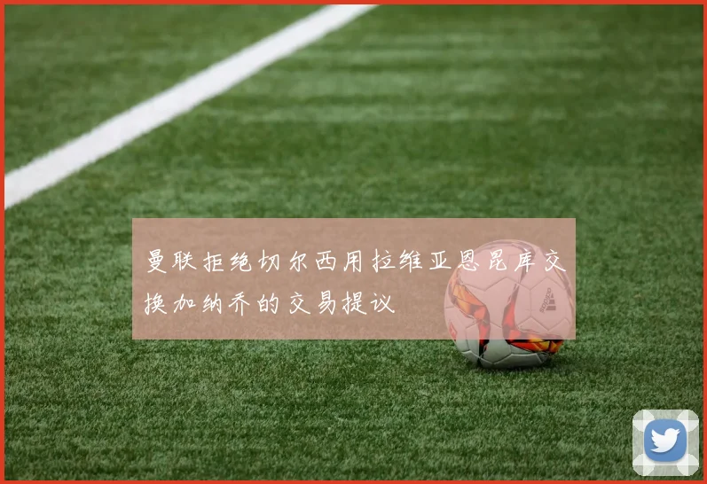 曼联拒绝切尔西用拉维亚恩昆库交换加纳乔的交易提议