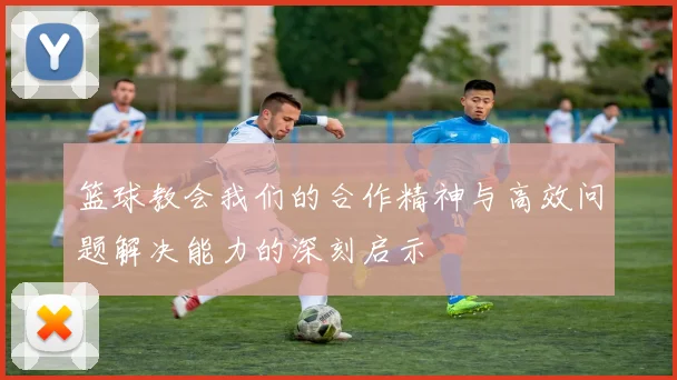 篮球教会我们的合作精神与高效问题解决能力的深刻启示