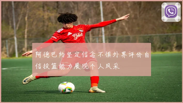 阿德巴约坚定信念不惧外界评价自信投篮能力展现个人风采