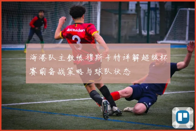 海港队主教练穆斯卡特详解超级杯赛前备战策略与球队状态