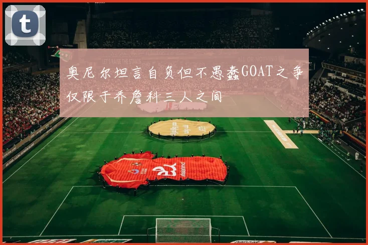 奥尼尔坦言自负但不愚蠢GOAT之争仅限于乔詹科三人之间