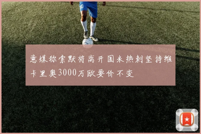意媒称索默将离开国米热刺坚持维卡里奥3000万欧要价不变