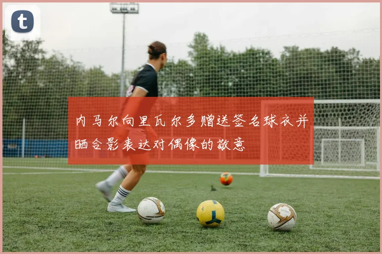 内马尔向里瓦尔多赠送签名球衣并晒合影表达对偶像的敬意