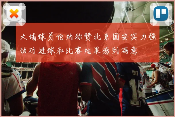 大埔球员伦纳称赞北京国安实力强劲对进球和比赛结果感到满意