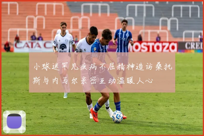 小球迷罕见疾病不屈精神造访桑托斯与内马尔亲密互动温暖人心