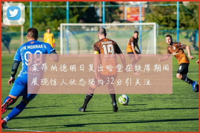 莱昂纳德明日复出哈登在缺席期间展现惊人状态场均32分引关注