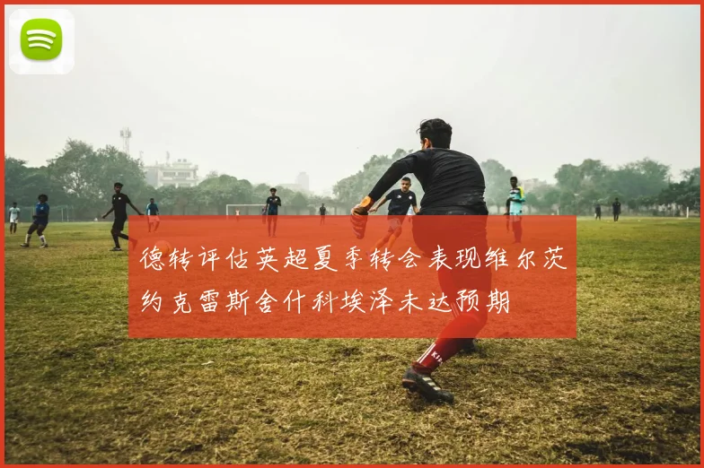 德转评估英超夏季转会表现维尔茨约克雷斯舍什科埃泽未达预期