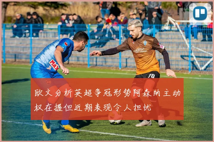 欧文分析英超争冠形势阿森纳主动权在握但近期表现令人担忧