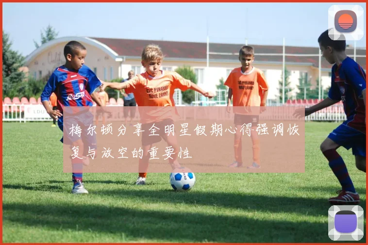 梅尔顿分享全明星假期心得强调恢复与放空的重要性