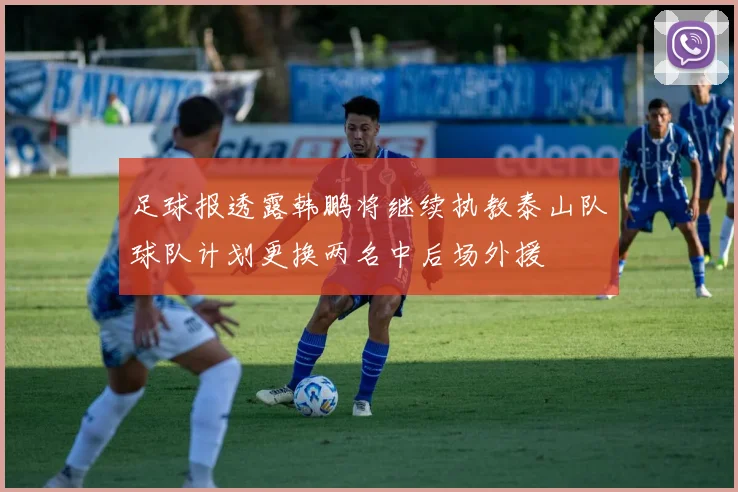 足球报透露韩鹏将继续执教泰山队球队计划更换两名中后场外援