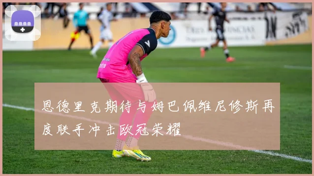 恩德里克期待与姆巴佩维尼修斯再度联手冲击欧冠荣耀